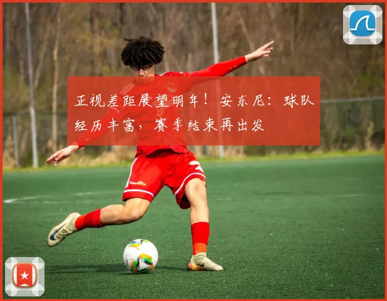 正视差距展望明年！安东尼：球队经历丰富，赛季结束再出发