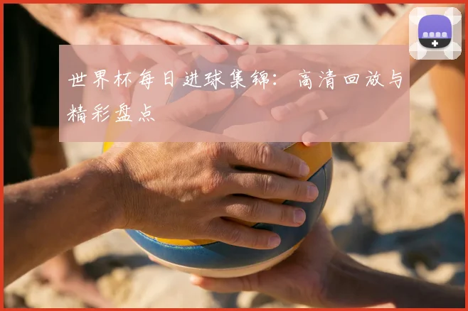 世界杯每日进球集锦:高清回放与精彩盘点