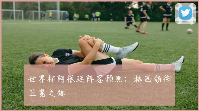 世界杯阿根廷阵容预测：梅西领衔卫冕之路