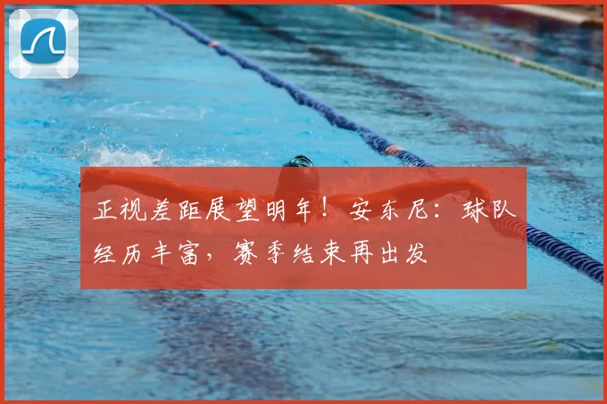 正视差距展望明年！安东尼：球队经历丰富，赛季结束再出发