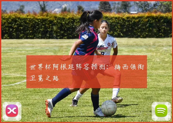 世界杯阿根廷阵容预测：梅西领衔卫冕之路