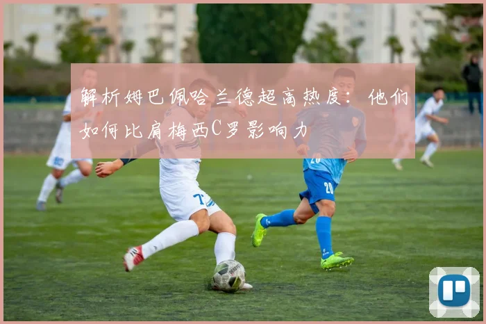 解析姆巴佩哈兰德超高热度：他们如何比肩梅西C罗影响力