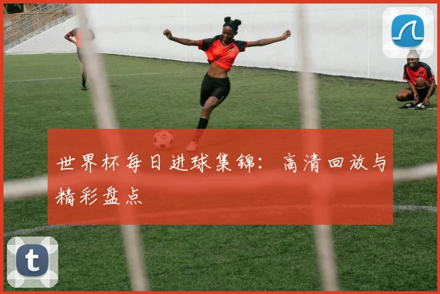 世界杯每日进球集锦：高清回放与精彩盘点