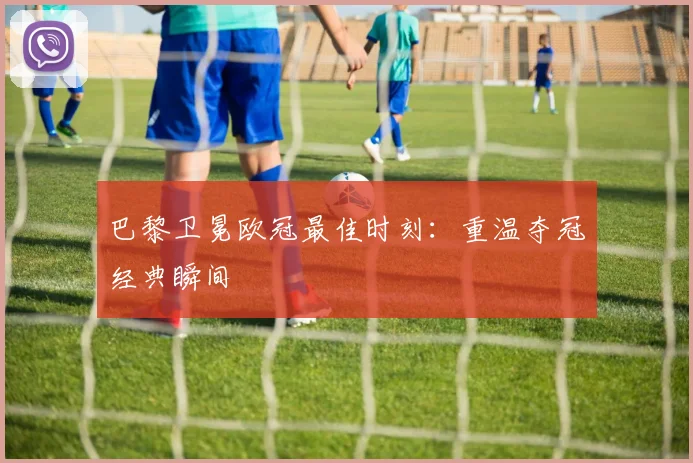 巴黎卫冕欧冠最佳时刻：重温夺冠经典瞬间