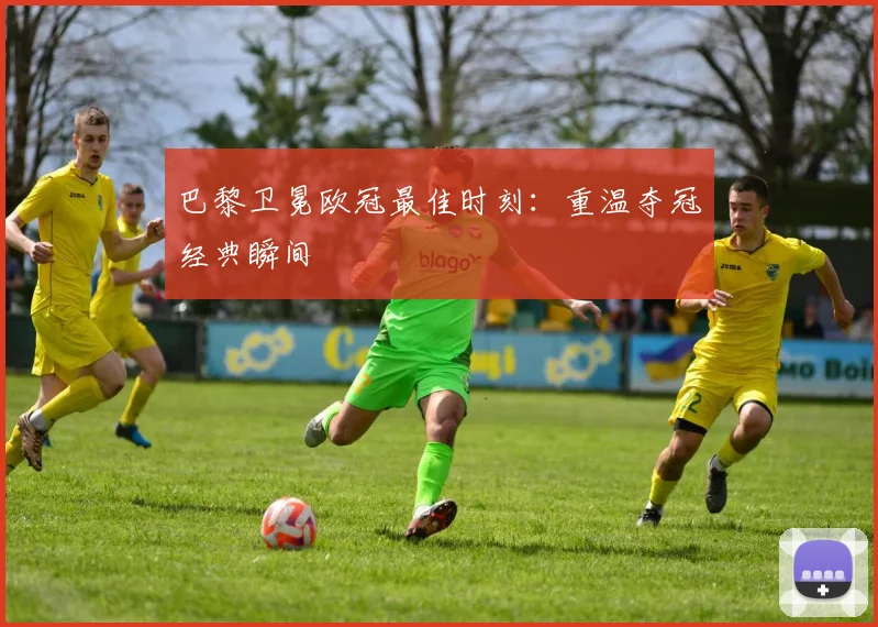 巴黎卫冕欧冠最佳时刻：重温夺冠经典瞬间