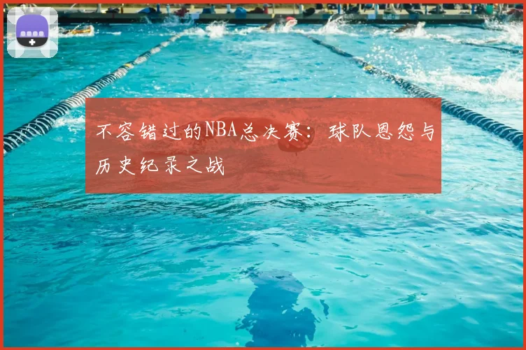 不容错过的NBA总决赛：球队恩怨与历史纪录之战