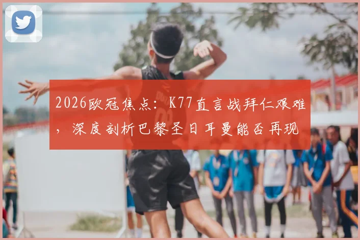 2026欧冠焦点：K77直言战拜仁艰难，深度剖析巴黎圣日耳曼能否再现“击败任何对手”的豪言