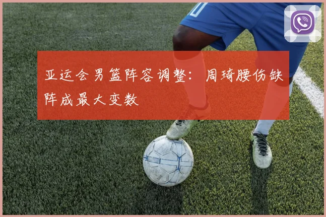 亚运会男篮阵容调整:周琦腰伤缺阵成最大变数