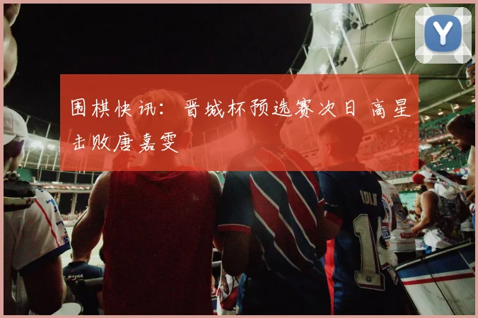 围棋快讯：晋城杯预选赛次日 高星击败唐嘉雯