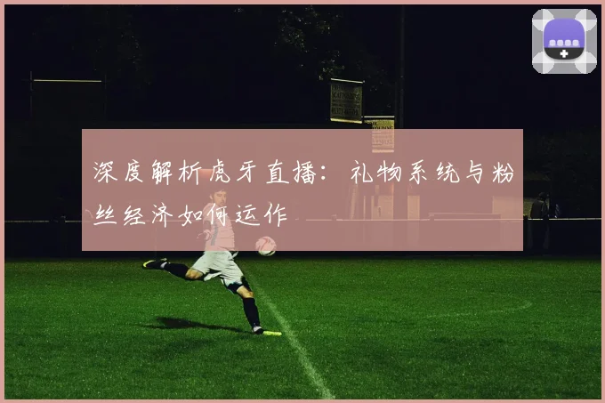 深度解析虎牙直播：礼物系统与粉丝经济如何运作