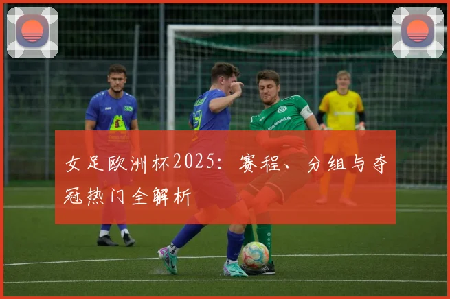 女足欧洲杯2025：赛程、分组与夺冠热门全解析
