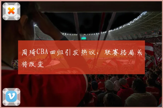 周琦CBA回归引发热议，联赛格局或将改变