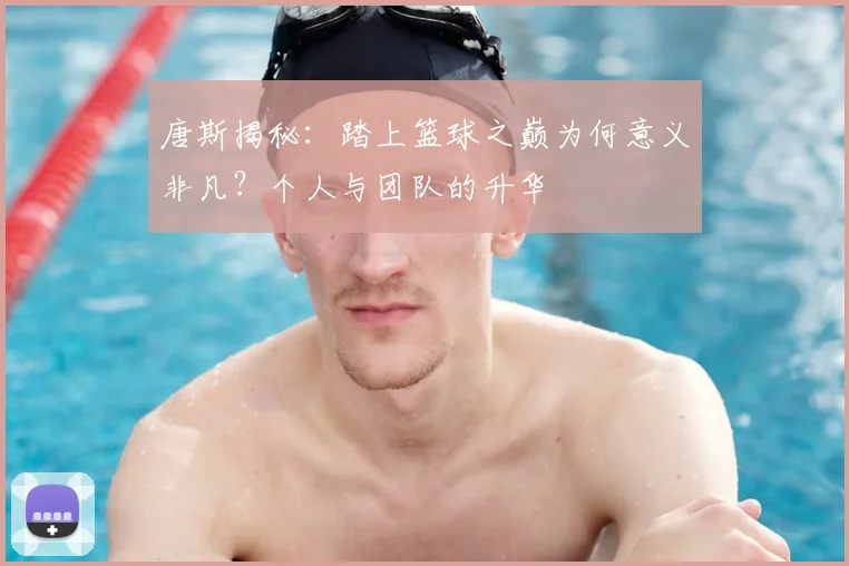 唐斯揭秘：踏上篮球之巅为何意义非凡？个人与团队的升华