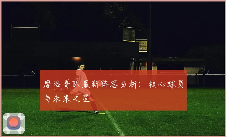 摩洛哥队最新阵容分析：核心球员与未来之星