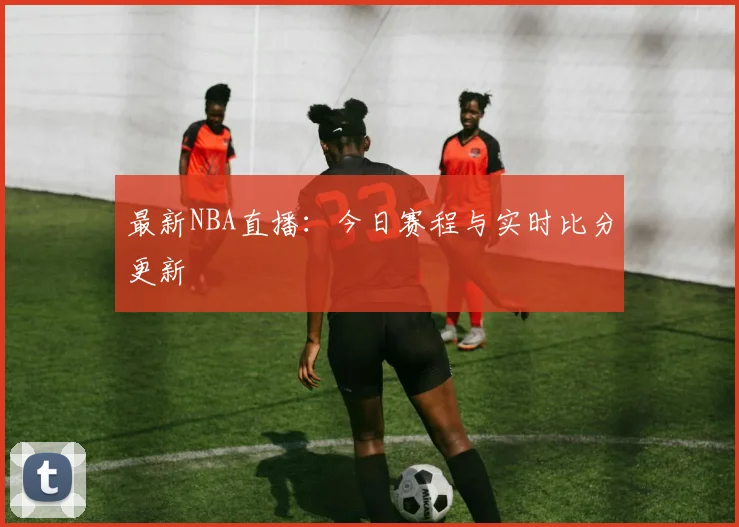 最新NBA直播：今日赛程与实时比分更新