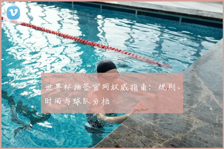 世界杯抽签官网权威指南：规则、时间与球队分档